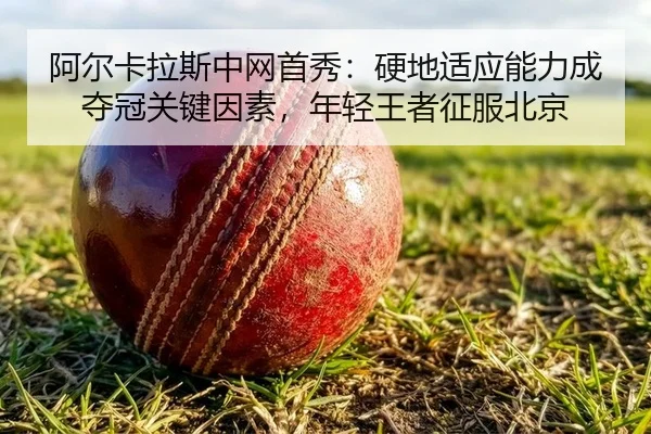 阿尔卡拉斯中网首秀：硬地适应能力成夺冠关键因素，年轻王者征服北京