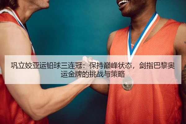 巩立姣亚运铅球三连冠：保持巅峰状态，剑指巴黎奥运金牌的挑战与策略